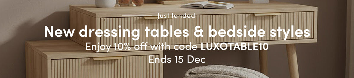 New dressing tables & bedside styles Enjoy 10% off with code LUXOTABLE10 Ends 15 Dec.